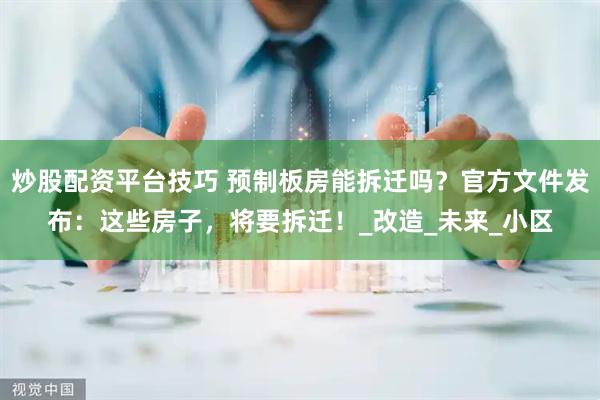 炒股配资平台技巧 预制板房能拆迁吗？官方文件发布：这些房子，将要拆迁！_改造_未来_小区
