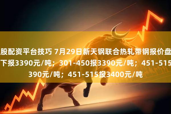 炒股配资平台技巧 7月29日新天钢联合热轧带钢报价盘中涨10：300以下报3390元/吨；301-450报3390元/吨；451-515报3400元/吨