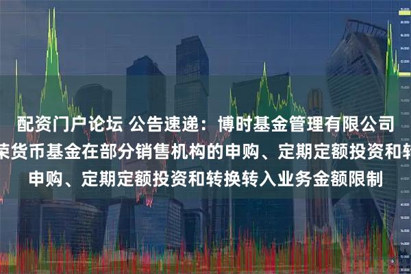 配资门户论坛 公告速递：博时基金管理有限公司关于调整旗下博时兴荣货币基金在部分销售机构的申购、定期定额投资和转换转入业务金额限制
