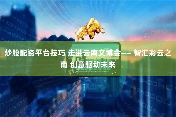 炒股配资平台技巧 走进云南文博会—— 智汇彩云之南 创意驱动未来