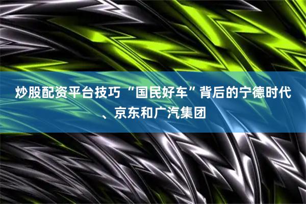 炒股配资平台技巧 “国民好车”背后的宁德时代、京东和广汽集团
