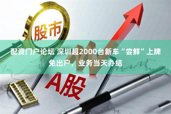 配资门户论坛 深圳超2000台新车“尝鲜”上牌免出户，业务当天办结