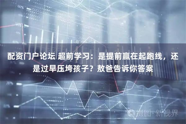 配资门户论坛 超前学习：是提前赢在起跑线，还是过早压垮孩子？敖爸告诉你答案