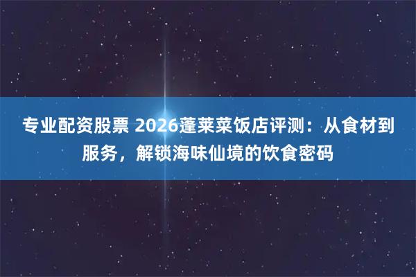 专业配资股票 2026蓬莱菜饭店评测：从食材到服务，解锁海味仙境的饮食密码